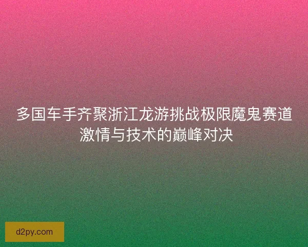 多国车手齐聚浙江龙游挑战极限魔鬼赛道 激情与技术的巅峰对决